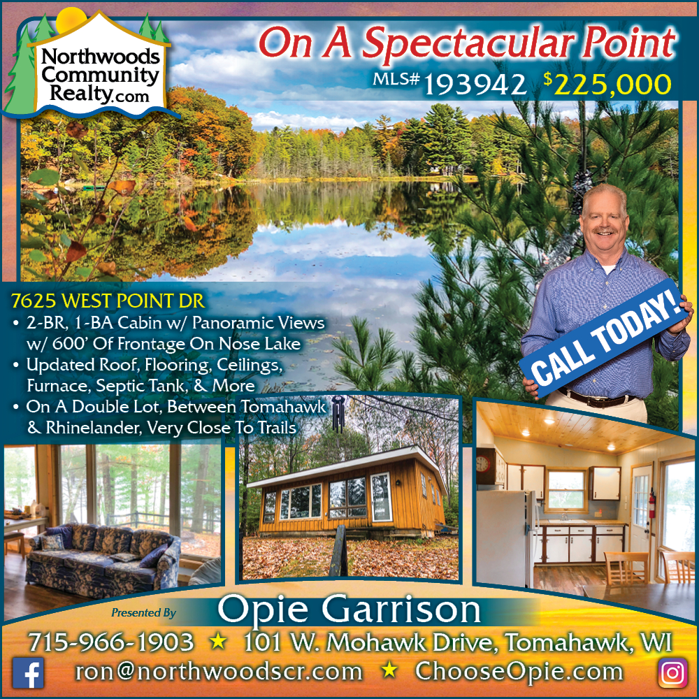 7625 West Point Drive - Call Opie Garrison for Lakefront homes, waterfront lots, lakeside cabins, off water houses, hunting land, commercial property, and all MLS listings for sale in Northern Wisconsin. Call Northwoods Community Realty for all your real estate needs. Whether you’re a first time home buyer or you’re looking for a vacation home from Lake Nokomis to Lake Minocqua, call Tomahawk’s leading real estate office or visit NorthwoodsCommunityRealty.com.